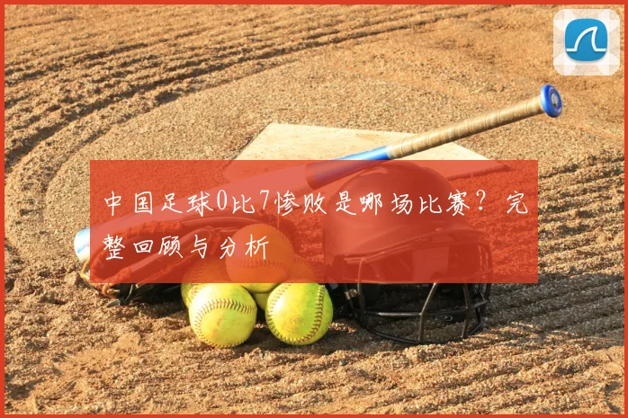 中国足球0比7惨败是哪场比赛？完整回顾与分析