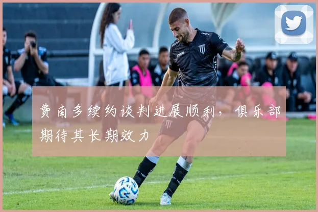 费南多续约谈判进展顺利，俱乐部期待其长期效力
