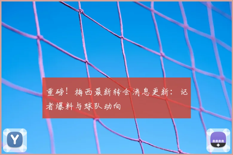 重磅！梅西最新转会消息更新：记者爆料与球队动向