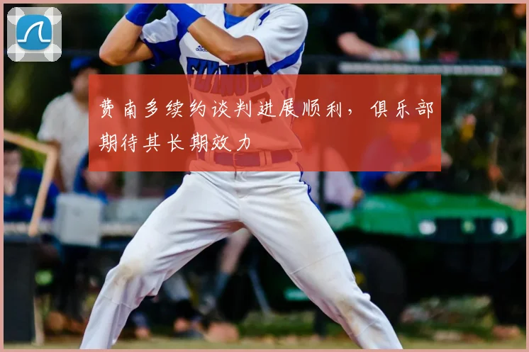 费南多续约谈判进展顺利，俱乐部期待其长期效力
