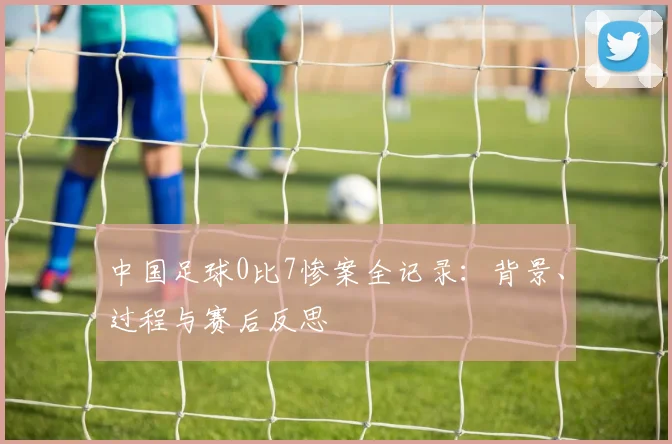 中国足球0比7惨案全记录：背景、过程与赛后反思