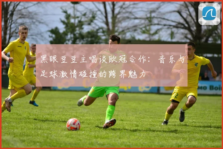 黑眼豆豆主唱谈欧冠合作：音乐与足球激情碰撞的跨界魅力