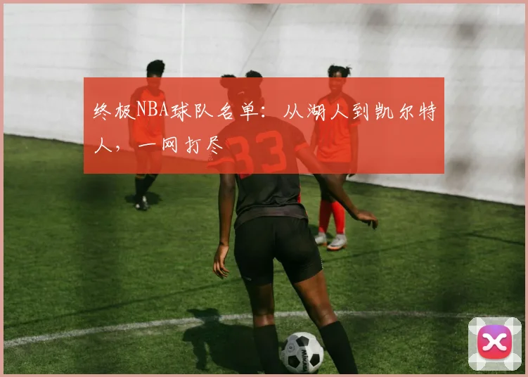 终极NBA球队名单：从湖人到凯尔特人，一网打尽