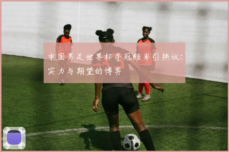 中国男足世界杯夺冠赔率引热议:实力与期望的博弈