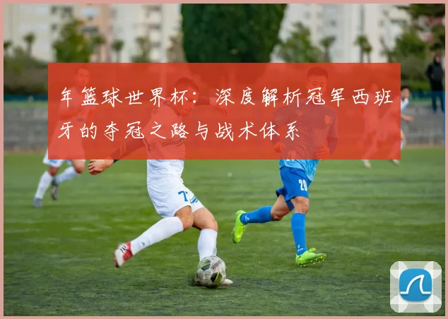 年篮球世界杯:深度解析冠军西班牙的夺冠之路与战术体系