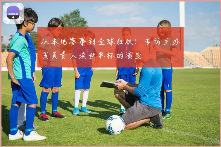 从本地赛事到全球狂欢:专访主办国负责人谈世界杯的演变