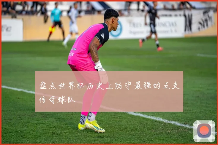 盘点世界杯历史上防守最强的五支传奇球队