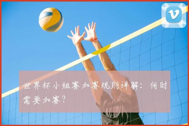 世界杯小组赛加赛规则详解:何时需要加赛?
