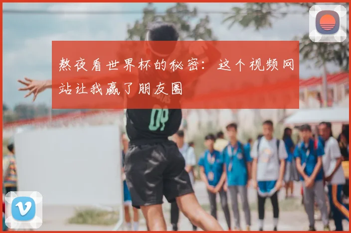 熬夜看世界杯的秘密:这个视频网站让我赢了朋友圈