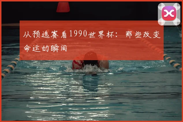 从预选赛看1990世界杯：那些改变命运的瞬间