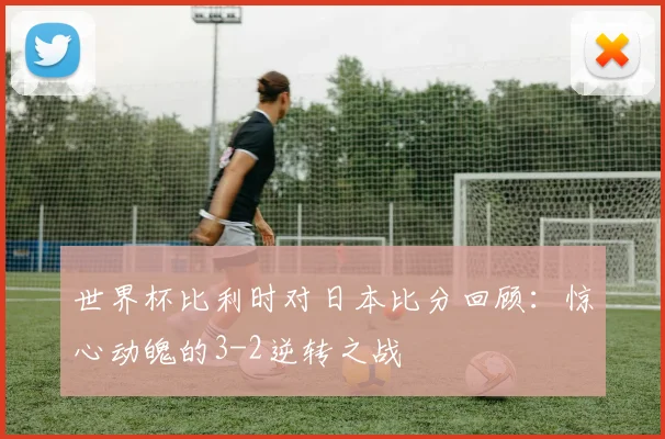 世界杯比利时对日本比分回顾：惊心动魄的3-2逆转之战