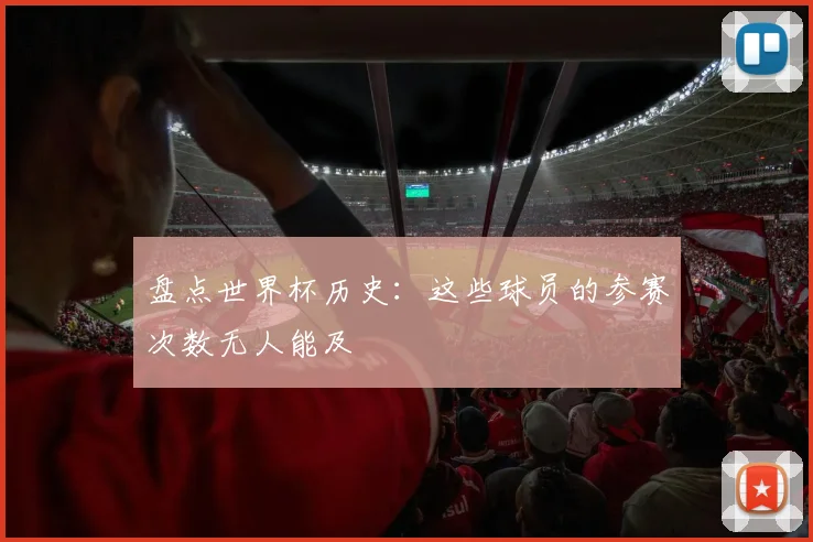 盘点世界杯历史：这些球员的参赛次数无人能及