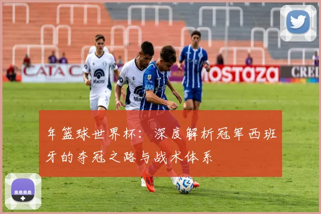 年篮球世界杯：深度解析冠军西班牙的夺冠之路与战术体系