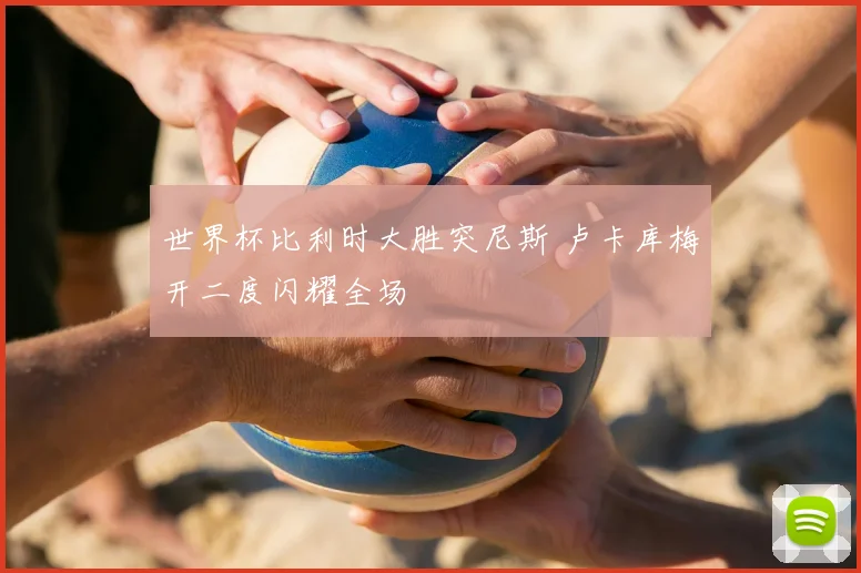 世界杯比利时大胜突尼斯 卢卡库梅开二度闪耀全场