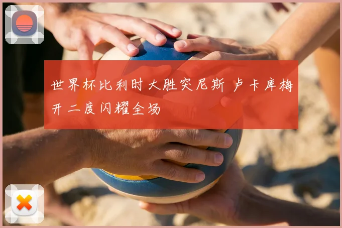 世界杯比利时大胜突尼斯 卢卡库梅开二度闪耀全场