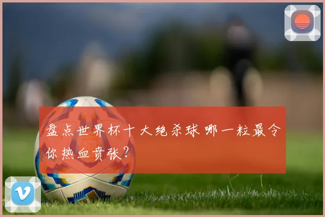 盘点世界杯十大绝杀球 哪一粒最令你热血贲张？